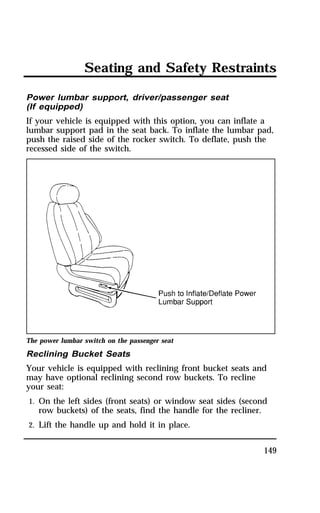 Seating and Safety Restraints 
Power lumbar support, driver/passenger seat 
(If equipped) 
If your vehicle is equipped with this option, you can inflate a 
lumbar support pad in the seat back. To inflate the lumbar pad, 
push the raised side of the rocker switch. To deflate, push the 
recessed side of the switch. 
The power lumbar switch on the passenger seat 
Reclining Bucket Seats 
Your vehicle is equipped with reclining front bucket seats and 
may have optional reclining second row buckets. To recline 
your seat: 
1. On the left sides (front seats) or window seat sides (second 
149 
row buckets) of the seats, find the handle for the recliner. 
2. Lift the handle up and hold it in place. 
 