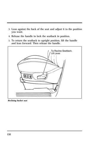3. Lean against the back of the seat and adjust it to the position 
you want. 
4. Release the handle to lock the seatback in position. 
5. To return the seatback to upright position, lift the handle 
and lean forward. Then release the handle. 
Reclining bucket seat 
150 
 
