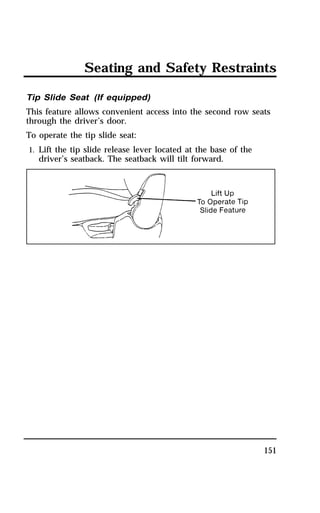 Seating and Safety Restraints 
Tip Slide Seat (If equipped) 
This feature allows convenient access into the second row seats 
through the driver’s door. 
To operate the tip slide seat: 
1. Lift the tip slide release lever located at the base of the 
151 
driver’s seatback. The seatback will tilt forward. 
 