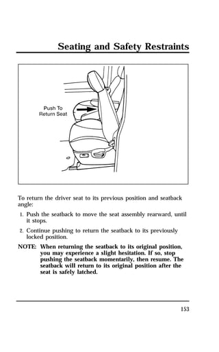 Seating and Safety Restraints 
To return the driver seat to its previous position and seatback 
angle: 
1. Push the seatback to move the seat assembly rearward, until 
153 
it stops. 
2. Continue pushing to return the seatback to its previously 
locked position. 
NOTE: When returning the seatback to its original position, 
you may experience a slight hesitation. If so, stop 
pushing the seatback momentarily, then resume. The 
seatback will return to its original position after the 
seat is safely latched. 
 