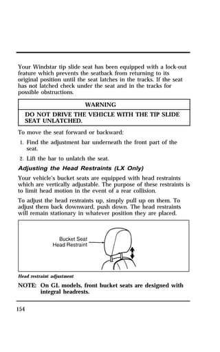 Your Windstar tip slide seat has been equipped with a lock-out 
feature which prevents the seatback from returning to its 
original position until the seat latches in the tracks. If the seat 
has not latched check under the seat and in the tracks for 
possible obstructions. 
154 
WARNING 
DO NOT DRIVE THE VEHICLE WITH THE TIP SLIDE 
SEAT UNLATCHED. 
To move the seat forward or backward: 
1. Find the adjustment bar underneath the front part of the 
seat. 
2. Lift the bar to unlatch the seat. 
Adjusting the Head Restraints (LX Only) 
Your vehicle’s bucket seats are equipped with head restraints 
which are vertically adjustable. The purpose of these restraints is 
to limit head motion in the event of a rear collision. 
To adjust the head restraints up, simply pull up on them. To 
adjust them back downward, push down. The head restraints 
will remain stationary in whatever position they are placed. 
Head restraint adjustment 
NOTE: On GL models, front bucket seats are designed with 
integral headrests. 
 