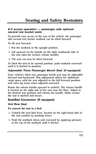 Seating and Safety Restraints 
E-Z access operation — passenger side optional 
second row bucket seats 
To provide easy access to the rear of the vehicle, the passenger 
side second row bucket seatback can be tilted forward. 
To tilt seat forward: 
1. Put the seatback in the upright position. 
2. Lift upward on the handle on the right (outboard) side of 
155 
the seat (also the recliner release handle). 
3. The seat can now be tilted forward. 
To latch the seat in its normal position, push seatback rearward 
until it is latched in position. 
Adjustable Three Passenger Bench Seat (If equipped) 
Your vehicle’s third row passenger bench seat may be adjustable 
forward and backward. This adjustment allows for additional 
cargo space with the seat adjusted to the full forward position 
and extra leg room when adjusted rearward. 
Rotate the release handle upward to unlatch. The release handle 
is located on the right side of the seat near the floor. Adjust to 
the desired seat position and release the handle. Make certain 
the seat is latched and secure. 
Seat/Bed Conversion (If equipped) 
2nd Row Seat 
To convert the seat to a bed: 
1. Unlatch the seat/bed lever, located on the right-hand side of 
the seat cushion by pushing down. 
2. Push the seatback down and rearward by applying pressure 
at the top of the seatback until it latches. 
 