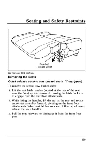 Seating and Safety Restraints 
3rd row seat (bed position) 
Removing the Seats 
Quick release second row bucket seats (If equipped) 
To remove the second row bucket seats: 
1. Lift the seat latch handles (located at the rear of the seat 
near the floor) up and rearward, causing the latch hooks to 
disengage from the rear floor attachments. 
2. While lifting the handles, lift the seat at the rear and rotate 
entire seat assembly forward, pivoting on the front floor 
attachments. When seat latches are clear of floor attachments, 
release the latch handles. 
3. Pull the seat rearward to disengage it from the front floor 
pins. 
159 
 