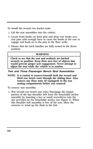 To install the second row bucket seats: 
1. Lift the seat assemblies into the vehicle. 
2. Locate front hooks on front pins and drop rear hooks over 
160 
rear pins with enough force to cause the hooks at the rear to 
engage and hook on to the pins in the floor wells. 
3. Ensure that the latch handles are fully seated in the down 
position. 
WARNING 
Check to see that the seat and seatback are latched 
securely in position. Keep floor area free of objects that 
would prevent proper seat engagement. Never attempt to 
adjust the seat while the vehicle is in motion. 
Two and Three Passenger Bench Seat Assemblies 
NOTE: It is easiest to remove/reinstall both the second and 
third row bench seats through the sliding door. Also, 
remove any floor mats (if equipped) in the rear 
seating compartments before seat removal. 
To remove seat assembly: 
1. (For second row bench seat only) Disengage the tongue 
portion of the lap/shoulder belt from the detachable anchor 
assembly by inserting a key or small screwdriver into the 
slot provided on the detachable anchor (see Figure 1). When 
this shoulder belt assembly is free of the seat, allow the 
retractor to wind up the slack in the belt. 
 