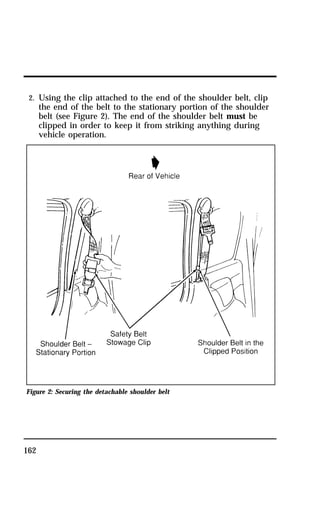 2. Using the clip attached to the end of the shoulder belt, clip 
the end of the belt to the stationary portion of the shoulder 
belt (see Figure 2). The end of the shoulder belt must be 
clipped in order to keep it from striking anything during 
vehicle operation. 
Figure 2: Securing the detachable shoulder belt 
162 
 
