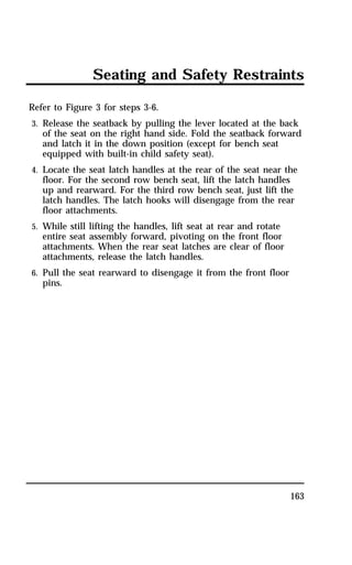 Seating and Safety Restraints 
Refer to Figure 3 for steps 3-6. 
3. Release the seatback by pulling the lever located at the back 
of the seat on the right hand side. Fold the seatback forward 
and latch it in the down position (except for bench seat 
equipped with built-in child safety seat). 
4. Locate the seat latch handles at the rear of the seat near the 
floor. For the second row bench seat, lift the latch handles 
up and rearward. For the third row bench seat, just lift the 
latch handles. The latch hooks will disengage from the rear 
floor attachments. 
5. While still lifting the handles, lift seat at rear and rotate 
entire seat assembly forward, pivoting on the front floor 
attachments. When the rear seat latches are clear of floor 
attachments, release the latch handles. 
6. Pull the seat rearward to disengage it from the front floor 
pins. 
163 
 