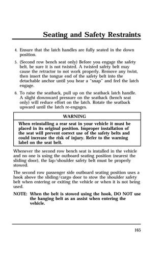 Seating and Safety Restraints 
4. Ensure that the latch handles are fully seated in the down 
position. 
5. (Second row bench seat only) Before you engage the safety 
belt, be sure it is not twisted. A twisted safety belt may 
cause the retractor to not work properly. Remove any twist, 
then insert the tongue end of the safety belt into the 
detachable anchor until you hear a “snap” and feel the latch 
engage. 
6. To raise the seatback, pull up on the seatback latch handle. 
A slight downward pressure on the seatback (bench seat 
only) will reduce effort on the latch. Rotate the seatback 
upward until the latch re-engages. 
165 
WARNING 
When reinstalling a rear seat in your vehicle it must be 
placed in its original position. Improper installation of 
the seat will prevent correct use of the safety belts and 
could increase the risk of injury. Refer to the warning 
label on the seat belt. 
Whenever the second row bench seat is installed in the vehicle 
and no one is using the outboard seating position (nearest the 
sliding door), the lap/shoulder safety belt must be properly 
stowed. 
The second row passenger side outboard seating position uses a 
hook above the sliding/cargo door to stow the shoulder safety 
belt when entering or exiting the vehicle or when it is not being 
used. 
NOTE: When the belt is stowed using the hook, DO NOT use 
the hanging belt as an assist when entering the 
vehicle. 
 