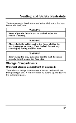 Seating and Safety Restraints 
The two passenger bench seat must be installed in the first row 
behind the front seats. 
167 
WARNING 
Never adjust the driver’s seat or seatback when the 
vehicle is moving. 
WARNING 
Always latch the vehicle seat to the floor, whether the 
seat is occupied or empty. If not latched, the seat may 
cause injury during a sudden stop. 
WARNING 
Before using the seat, make sure that the latch hooks are 
securely locked around the floor pins. 
Storage Compartments 
Underseat Storage Compartment (If equipped) 
The underseat storage compartment is located underneath the 
front passenger seat. It can be opened by pulling up and toward 
the instrument panel. 
 