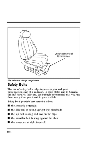 The underseat storage compartment 
Safety Belts 
The use of safety belts helps to restrain you and your 
passengers in case of a collision. In most states and in Canada, 
the law requires their use. We strongly recommend that you use 
them every time you travel in your vehicle. 
Safety belts provide best restraint when: 
n the seatback is upright 
n the occupant is sitting upright (not slouched) 
n the lap belt is snug and low on the hips 
n the shoulder belt is snug against the chest 
n the knees are straight forward 
168 
 