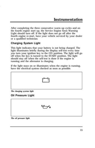 Instrumentation 
After completing the three consecutive warm up cycles and on 
the fourth engine start up, the Service Engine Soon Warning 
Light should turn off. If the light does not go off after the 
fourth engine re-start, have your vehicle serviced by your dealer 
or a qualified technician. 
Charging System Light 
This light indicates that your battery is not being charged. The 
light illuminates briefly during the display self-test every time 
you turn your ignition key to the ON position. The light will go 
off when the key is turned to the START position. The light 
should stay off when the self-test is done if the engine is 
running and the alternator is charging. 
If the light stays on or illuminates when the engine is running, 
have the electrical system checked as soon as possible. 
15 
The charging system light 
Oil Pressure Light 
The oil pressure light 
1996 
 