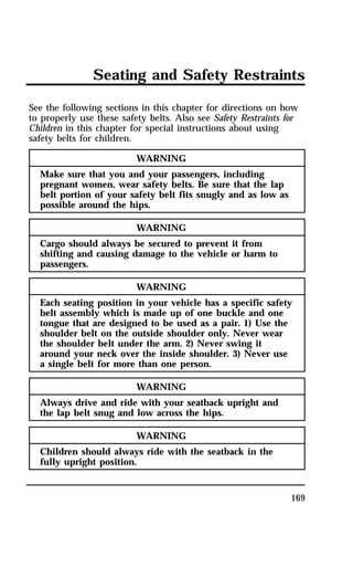 Seating and Safety Restraints 
See the following sections in this chapter for directions on how 
to properly use these safety belts. Also see Safety Restraints for 
Children in this chapter for special instructions about using 
safety belts for children. 
169 
WARNING 
Make sure that you and your passengers, including 
pregnant women, wear safety belts. Be sure that the lap 
belt portion of your safety belt fits snugly and as low as 
possible around the hips. 
WARNING 
Cargo should always be secured to prevent it from 
shifting and causing damage to the vehicle or harm to 
passengers. 
WARNING 
Each seating position in your vehicle has a specific safety 
belt assembly which is made up of one buckle and one 
tongue that are designed to be used as a pair. 1) Use the 
shoulder belt on the outside shoulder only. Never wear 
the shoulder belt under the arm. 2) Never swing it 
around your neck over the inside shoulder. 3) Never use 
a single belt for more than one person. 
WARNING 
Always drive and ride with your seatback upright and 
the lap belt snug and low across the hips. 
WARNING 
Children should always ride with the seatback in the 
fully upright position. 
 