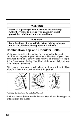170 
WARNING 
Never let a passenger hold a child on his or her lap 
while the vehicle is moving. The passenger cannot 
protect the child from injury in a collision. 
WARNING 
Lock the doors of your vehicle before driving to lessen 
the risk of the door coming open in a collision. 
Combination Lap and Shoulder Belts 
While your vehicle is in motion, the combination lap and 
shoulder belt adjusts to your movement. However, if you brake 
hard, turn hard, or if your vehicle receives an impact of 5 mph 
(8 km/h) or more, the lap/shoulder belt locks and helps reduce 
your forward movement. 
After you get into your vehicle, close the door and lock it. Then 
adjust the seat to the position that suits you best. 
Fastening the front seat lap and shoulder belt 
Push the release button on the buckle. This allows the tongue to 
unlatch from the buckle. 
 