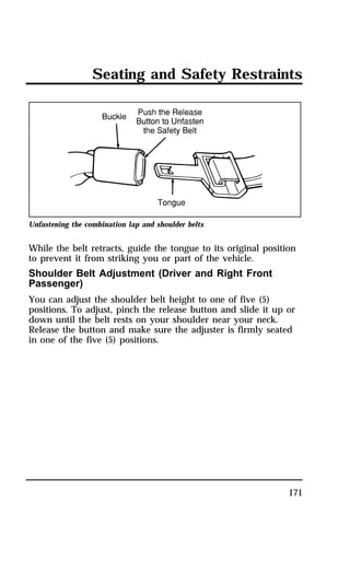 Seating and Safety Restraints 
171 
Unfastening the combination lap and shoulder belts 
While the belt retracts, guide the tongue to its original position 
to prevent it from striking you or part of the vehicle. 
Shoulder Belt Adjustment (Driver and Right Front 
Passenger) 
You can adjust the shoulder belt height to one of five (5) 
positions. To adjust, pinch the release button and slide it up or 
down until the belt rests on your shoulder near your neck. 
Release the button and make sure the adjuster is firmly seated 
in one of the five (5) positions. 
 