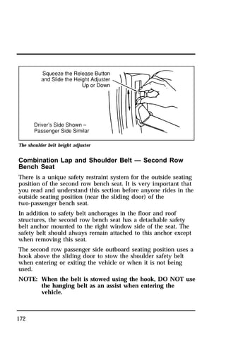The shoulder belt height adjuster 
Combination Lap and Shoulder Belt — Second Row 
Bench Seat 
There is a unique safety restraint system for the outside seating 
position of the second row bench seat. It is very important that 
you read and understand this section before anyone rides in the 
outside seating position (near the sliding door) of the 
two-passenger bench seat. 
In addition to safety belt anchorages in the floor and roof 
structures, the second row bench seat has a detachable safety 
belt anchor mounted to the right window side of the seat. The 
safety belt should always remain attached to this anchor except 
when removing this seat. 
The second row passenger side outboard seating position uses a 
hook above the sliding door to stow the shoulder safety belt 
when entering or exiting the vehicle or when it is not being 
used. 
NOTE: When the belt is stowed using the hook, DO NOT use 
172 
the hanging belt as an assist when entering the 
vehicle. 
 