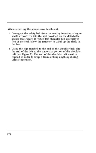 When removing the second row bench seat: 
1. Disengage the safety belt from the seat by inserting a key or 
174 
small screwdriver into the slot provided on the detachable 
anchor (see Figure 1). When this shoulder belt assembly is 
free of the seat, allow the retractor to wind up the slack in 
the belt. 
2. Using the clip attached to the end of the shoulder belt, clip 
the end of the belt to the stationary portion of the shoulder 
belt (see Figure 2). The end of the shoulder belt must be 
clipped in order to keep it from striking anything during 
vehicle operation. 
 