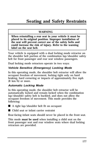 Seating and Safety Restraints 
177 
WARNING 
When reinstalling a rear seat in your vehicle it must be 
placed in its original position. Improper installation of 
the seat will prevent correct use of the safety belts and 
could increase the risk of injury. Refer to the warning 
label on the seat belt. 
Your vehicle is equipped with a dual locking mode retractor on 
the shoulder belt portion of the combination lap/shoulder safety 
belt for front passenger and rear seat window passengers. 
Dual locking mode retractors operate in two ways: 
Vehicle Sensitive (Emergency) Locking Mode 
In this operating mode, the shoulder belt retractor will allow the 
occupant freedom of movement, locking tight only on hard 
braking, hard cornering or impacts of approximately five mph 
(8 km/h) or more. 
Automatic Locking Mode 
In this operating mode, the shoulder belt retractor will be 
automatically locked and remain locked when the combination 
lap/shoulder safety belt is buckled, and does not allow the 
occupant freedom of movement. This mode provides the 
following: 
n A tight lap/shoulder belt fit on occupant 
n Child seat or infant carrier restraint 
Rear-facing infant seats should never be placed in the front seat. 
This mode must be used when installing a child seat on the 
front passenger seat and rear window seats where dual locking 
retractors are provided. 
 