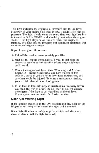 This light indicates the engine’s oil pressure, not the oil level. 
However, if your engine’s oil level is low, it could affect the oil 
pressure. The light should come on every time your ignition key 
is turned to ON or START, and should go out when the engine 
starts. If the light stays on or turns on while the engine is 
running, you have lost oil pressure and continued operation will 
cause severe engine damage. 
If you lose engine oil pressure: 
1. Pull off the road as soon as safely possible. 
2. Shut off the engine immediately. If you do not stop the 
16 
engine as soon as safely possible, severe engine damage 
could result. 
3. Check the engine’s oil level. (See “Checking and Adding 
Engine Oil” in the Maintenance and Care chapter of this 
Owner Guide.) If you do not follow these instructions, you 
or others could be injured. To ensure an accurate reading, 
your vehicle should be on level ground. 
4. If the level is low, add only as much oil as necessary before 
you start the engine again. Do not overfill. Do not operate 
the engine if the light is on regardless of the oil level. 
Contact your nearest dealer for further service. 
Door Ajar Warning Light 
If the ignition switch is in the ON position and any door or the 
liftgate is not completely closed, the light will illuminate. 
If the light illuminates, safely stop the vehicle and check and 
close all doors until the light turns off. 
1996 
 