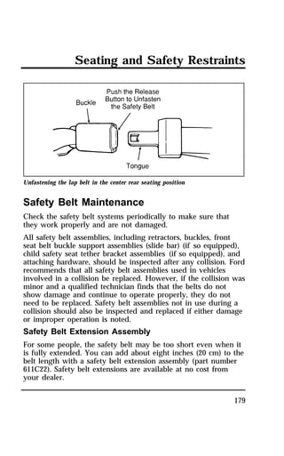 Seating and Safety Restraints 
Unfastening the lap belt in the center rear seating position 
Safety Belt Maintenance 
Check the safety belt systems periodically to make sure that 
they work properly and are not damaged. 
All safety belt assemblies, including retractors, buckles, front 
seat belt buckle support assemblies (slide bar) (if so equipped), 
child safety seat tether bracket assemblies (if so equipped), and 
attaching hardware, should be inspected after any collision. Ford 
recommends that all safety belt assemblies used in vehicles 
involved in a collision be replaced. However, if the collision was 
minor and a qualified technician finds that the belts do not 
show damage and continue to operate properly, they do not 
need to be replaced. Safety belt assemblies not in use during a 
collision should also be inspected and replaced if either damage 
or improper operation is noted. 
Safety Belt Extension Assembly 
For some people, the safety belt may be too short even when it 
is fully extended. You can add about eight inches (20 cm) to the 
belt length with a safety belt extension assembly (part number 
611C22). Safety belt extensions are available at no cost from 
your dealer. 
179 
 