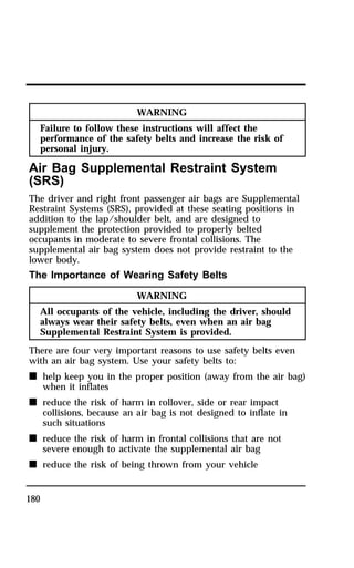 180 
WARNING 
Failure to follow these instructions will affect the 
performance of the safety belts and increase the risk of 
personal injury. 
Air Bag Supplemental Restraint System 
(SRS) 
The driver and right front passenger air bags are Supplemental 
Restraint Systems (SRS), provided at these seating positions in 
addition to the lap/shoulder belt, and are designed to 
supplement the protection provided to properly belted 
occupants in moderate to severe frontal collisions. The 
supplemental air bag system does not provide restraint to the 
lower body. 
The Importance of Wearing Safety Belts 
WARNING 
All occupants of the vehicle, including the driver, should 
always wear their safety belts, even when an air bag 
Supplemental Restraint System is provided. 
There are four very important reasons to use safety belts even 
with an air bag system. Use your safety belts to: 
n help keep you in the proper position (away from the air bag) 
when it inflates 
n reduce the risk of harm in rollover, side or rear impact 
collisions, because an air bag is not designed to inflate in 
such situations 
n reduce the risk of harm in frontal collisions that are not 
severe enough to activate the supplemental air bag 
n reduce the risk of being thrown from your vehicle 
 