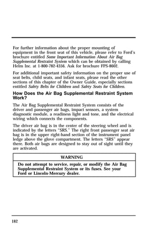 For further information about the proper mounting of 
equipment in the front seat of this vehicle, please refer to Ford’s 
brochure entitled Some Important Information About Air Bag 
Supplemental Restraint System which can be obtained by calling 
Helm Inc. at 1-800-782-4356. Ask for brochure FPS-8602. 
For additional important safety information on the proper use of 
seat belts, child seats, and infant seats, please read the other 
sections of this chapter of the Owner Guide, especially sections 
entitled Safety Belts for Children and Safety Seats for Children. 
How Does the Air Bag Supplemental Restraint System 
Work? 
The Air Bag Supplemental Restraint System consists of the 
driver and passenger air bags, impact sensors, a system 
diagnostic module, a readiness light and tone, and the electrical 
wiring which connects the components. 
The driver air bag is in the center of the steering wheel and is 
indicated by the letters “SRS.” The right front passenger seat air 
bag is in the upper right-hand section of the instrument panel 
ledge above the glove compartment. The letters “SRS” appear 
there. Both air bags are designed to stay out of sight until they 
are activated. 
182 
WARNING 
Do not attempt to service, repair, or modify the Air Bag 
Supplemental Restraint System or its fuses. See your 
Ford or Lincoln-Mercury dealer. 
 