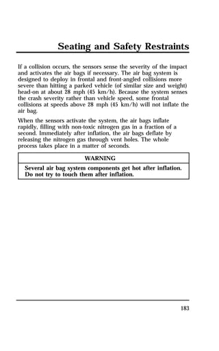Seating and Safety Restraints 
If a collision occurs, the sensors sense the severity of the impact 
and activates the air bags if necessary. The air bag system is 
designed to deploy in frontal and front-angled collisions more 
severe than hitting a parked vehicle (of similar size and weight) 
head-on at about 28 mph (45 km/h). Because the system senses 
the crash severity rather than vehicle speed, some frontal 
collisions at speeds above 28 mph (45 km/h) will not inflate the 
air bag. 
When the sensors activate the system, the air bags inflate 
rapidly, filling with non-toxic nitrogen gas in a fraction of a 
second. Immediately after inflation, the air bags deflate by 
releasing the nitrogen gas through vent holes. The whole 
process takes place in a matter of seconds. 
183 
WARNING 
Several air bag system components get hot after inflation. 
Do not try to touch them after inflation. 
 