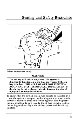 Seating and Safety Restraints 
185 
Inflated passenger-side air bag 
WARNING 
The air bag will inflate only once. The system is 
designed to function on a one-time-only basis. If the air 
bag is inflated, THE AIR BAG WILL NOT FUNCTION 
AGAIN AND MUST BE REPLACED IMMEDIATELY. If 
the air bag is not replaced, this will increase the risk of 
injury in a subsequent collision. 
To ensure that the air bag system will operate as intended in a 
crash, the system is equipped with a diagnostic module, which 
controls a readiness lamp and a warning tone. The diagnostic 
module monitors its own circuits, the air bag electrical system, 
the air bag readiness light, the air bag power and the air bag 
inflators. 
 