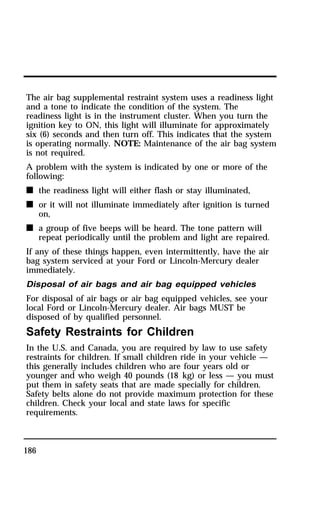 The air bag supplemental restraint system uses a readiness light 
and a tone to indicate the condition of the system. The 
readiness light is in the instrument cluster. When you turn the 
ignition key to ON, this light will illuminate for approximately 
six (6) seconds and then turn off. This indicates that the system 
is operating normally. NOTE: Maintenance of the air bag system 
is not required. 
A problem with the system is indicated by one or more of the 
following: 
n the readiness light will either flash or stay illuminated, 
n or it will not illuminate immediately after ignition is turned 
186 
on, 
n a group of five beeps will be heard. The tone pattern will 
repeat periodically until the problem and light are repaired. 
If any of these things happen, even intermittently, have the air 
bag system serviced at your Ford or Lincoln-Mercury dealer 
immediately. 
Disposal of air bags and air bag equipped vehicles 
For disposal of air bags or air bag equipped vehicles, see your 
local Ford or Lincoln-Mercury dealer. Air bags MUST be 
disposed of by qualified personnel. 
Safety Restraints for Children 
In the U.S. and Canada, you are required by law to use safety 
restraints for children. If small children ride in your vehicle — 
this generally includes children who are four years old or 
younger and who weigh 40 pounds (18 kg) or less — you must 
put them in safety seats that are made specially for children. 
Safety belts alone do not provide maximum protection for these 
children. Check your local and state laws for specific 
requirements. 
 