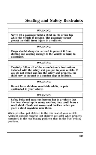 Seating and Safety Restraints 
187 
WARNING 
Never let a passenger hold a child on his or her lap 
while the vehicle is moving. The passenger cannot 
protect the child from injury in a collision. 
WARNING 
Cargo should always be secured to prevent it from 
shifting and causing damage to the vehicle or harm to 
passengers. 
WARNING 
Carefully follow all of the manufacturer’s instructions 
included with the safety seat you put in your vehicle. If 
you do not install and use the safety seat properly, the 
child may be injured in a sudden stop or collision. 
WARNING 
Do not leave children, unreliable adults, or pets 
unattended in your vehicle. 
WARNING 
Safety belts and seats can become hot in a vehicle that 
has been closed up in sunny weather; they could burn a 
small child. Check seat covers and buckles before you 
place a child anywhere near them. 
When possible, put children in the rear seat of your vehicle. 
Accident statistics suggest that children are safer when properly 
restrained in the rear seating positions than in the front seating 
positions. 
 