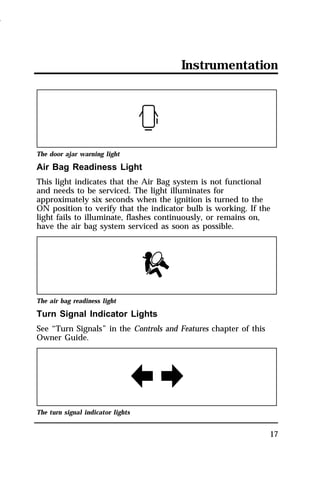 Instrumentation 
The door ajar warning light 
Air Bag Readiness Light 
This light indicates that the Air Bag system is not functional 
and needs to be serviced. The light illuminates for 
approximately six seconds when the ignition is turned to the 
ON position to verify that the indicator bulb is working. If the 
light fails to illuminate, flashes continuously, or remains on, 
have the air bag system serviced as soon as possible. 
17 
The air bag readiness light 
Turn Signal Indicator Lights 
See “Turn Signals” in the Controls and Features chapter of this 
Owner Guide. 
The turn signal indicator lights 
1996 
 