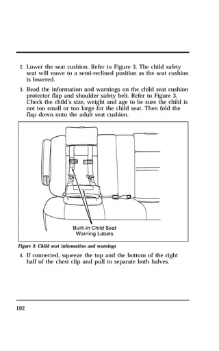 2. Lower the seat cushion. Refer to Figure 3. The child safety 
seat will move to a semi-reclined position as the seat cushion 
is lowered. 
3. Read the information and warnings on the child seat cushion 
protector flap and shoulder safety belt. Refer to Figure 3. 
Check the child’s size, weight and age to be sure the child is 
not too small or too large for the child seat. Then fold the 
flap down onto the adult seat cushion. 
Figure 3: Child seat information and warnings 
4. If connected, squeeze the top and the bottom of the right 
192 
half of the chest clip and pull to separate both halves. 
 