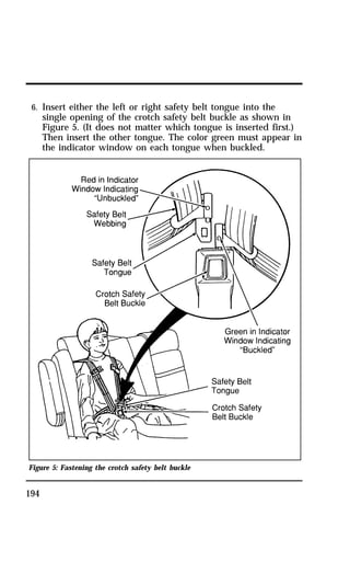 6. Insert either the left or right safety belt tongue into the 
single opening of the crotch safety belt buckle as shown in 
Figure 5. (It does not matter which tongue is inserted first.) 
Then insert the other tongue. The color green must appear in 
the indicator window on each tongue when buckled. 
Figure 5: Fastening the crotch safety belt buckle 
194 
 