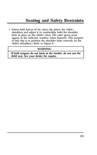 Seating and Safety Restraints 
7. Fasten both halves of the chest clip below the child’s 
shoulders and adjust it to comfortably hold the shoulder 
belts in place on the child’s chest. The color green must 
appear in the indicator window when fastened. (The purpose 
of this clip is to position the shoulder belts correctly on the 
child’s shoulders.) Refer to Figure 6. 
195 
WARNING 
If both tongues do not latch in the buckle, do not use the 
child seat. See your dealer for repairs. 
 