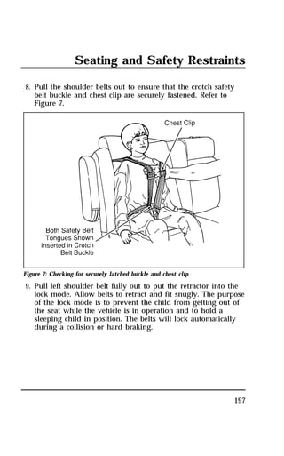 Seating and Safety Restraints 
8. Pull the shoulder belts out to ensure that the crotch safety 
belt buckle and chest clip are securely fastened. Refer to 
Figure 7. 
Figure 7: Checking for securely latched buckle and chest clip 
9. Pull left shoulder belt fully out to put the retractor into the 
lock mode. Allow belts to retract and fit snugly. The purpose 
of the lock mode is to prevent the child from getting out of 
the seat while the vehicle is in operation and to hold a 
sleeping child in position. The belts will lock automatically 
during a collision or hard braking. 
197 
 