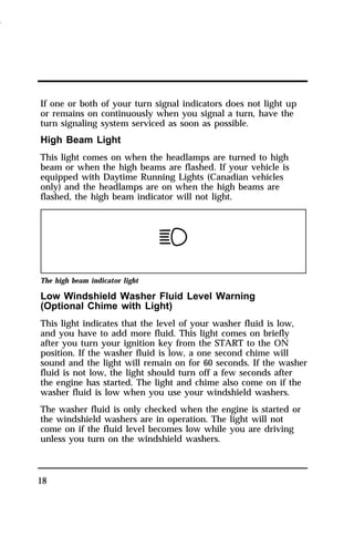 If one or both of your turn signal indicators does not light up 
or remains on continuously when you signal a turn, have the 
turn signaling system serviced as soon as possible. 
High Beam Light 
This light comes on when the headlamps are turned to high 
beam or when the high beams are flashed. If your vehicle is 
equipped with Daytime Running Lights (Canadian vehicles 
only) and the headlamps are on when the high beams are 
flashed, the high beam indicator will not light. 
The high beam indicator light 
Low Windshield Washer Fluid Level Warning 
(Optional Chime with Light) 
This light indicates that the level of your washer fluid is low, 
and you have to add more fluid. This light comes on briefly 
after you turn your ignition key from the START to the ON 
position. If the washer fluid is low, a one second chime will 
sound and the light will remain on for 60 seconds. If the washer 
fluid is not low, the light should turn off a few seconds after 
the engine has started. The light and chime also come on if the 
washer fluid is low when you use your windshield washers. 
The washer fluid is only checked when the engine is started or 
the windshield washers are in operation. The light will not 
come on if the fluid level becomes low while you are driving 
unless you turn on the windshield washers. 
18 
1996 
 