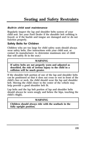 Seating and Safety Restraints 
Built-in child seat maintenance 
Regularly inspect the lap and shoulder belts system of your 
child seat. See your Ford Dealer if the shoulder belt webbing is 
frayed, or if the buckle and tongue are damaged and/or do not 
function properly. 
Safety Belts for Children 
Children who are too large for child safety seats should always 
wear safety belts. (See instructions with your child seat, or 
contact its manufacturer, to determine maximum size of child 
that will safely fit in the seat.) 
199 
WARNING 
If safety belts are not properly worn and adjusted as 
described, the risk of serious injury to the child in a 
collision will be much greater. 
If the shoulder belt portion of one of the lap and shoulder belts 
can be positioned so that it does not cross or rest in front of the 
child’s face or neck, the child should wear the lap and shoulder 
belt. Moving the child closer to the center of the vehicle may 
help provide a good shoulder belt fit. 
Lap belts and the lap belt portion of lap and shoulder belts 
should always be worn snugly and below the hips, touching the 
child’s thighs. 
WARNING 
Children should always ride with the seatback in the 
fully upright position. 
 