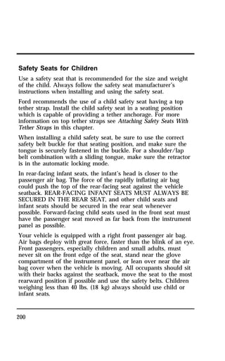 Safety Seats for Children 
Use a safety seat that is recommended for the size and weight 
of the child. Always follow the safety seat manufacturer’s 
instructions when installing and using the safety seat. 
Ford recommends the use of a child safety seat having a top 
tether strap. Install the child safety seat in a seating position 
which is capable of providing a tether anchorage. For more 
information on top tether straps see Attaching Safety Seats With 
Tether Straps in this chapter. 
When installing a child safety seat, be sure to use the correct 
safety belt buckle for that seating position, and make sure the 
tongue is securely fastened in the buckle. For a shoulder/lap 
belt combination with a sliding tongue, make sure the retractor 
is in the automatic locking mode. 
In rear-facing infant seats, the infant’s head is closer to the 
passenger air bag. The force of the rapidly inflating air bag 
could push the top of the rear-facing seat against the vehicle 
seatback. REAR-FACING INFANT SEATS MUST ALWAYS BE 
SECURED IN THE REAR SEAT, and other child seats and 
infant seats should be secured in the rear seat whenever 
possible. Forward-facing child seats used in the front seat must 
have the passenger seat moved as far back from the instrument 
panel as possible. 
Your vehicle is equipped with a right front passenger air bag. 
Air bags deploy with great force, faster than the blink of an eye. 
Front passengers, especially children and small adults, must 
never sit on the front edge of the seat, stand near the glove 
compartment of the instrument panel, or lean over near the air 
bag cover when the vehicle is moving. All occupants should sit 
with their backs against the seatback, move the seat to the most 
rearward position if possible and use the safety belts. Children 
weighing less than 40 lbs. (18 kg) always should use child or 
infant seats. 
200 
 