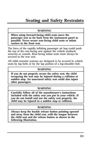 Seating and Safety Restraints 
201 
WARNING 
When using forward-facing child seats move the 
passenger seat as far back from the instrument panel as 
possible. Never secure rear-facing child seats or infant 
carriers in the front seat. 
The force of the rapidly inflating passenger air bag could push 
the top of the rear-facing seat against the vehicle seatback, 
armrests or console. Rear-facing infant seats must always be 
secured in the rear seat. 
All child restraint systems are designed to be secured in vehicle 
seats by lap belts or by the lap portion of a lap-shoulder belt. 
WARNING 
If you do not properly secure the safety seat, the child 
occupying the seat may be injured during a collision or 
sudden stop. An unsecured safety seat could also injure 
other passengers. 
WARNING 
Carefully follow all of the manufacturer’s instructions 
included with the safety seat you put in your vehicle. If 
you do not install and use the safety seat properly, the 
child may be injured in a sudden stop or collision. 
WARNING 
Always keep the buckle release button pointing upward 
and away from the child seat, with the tongue between 
the child seat and the release button as shown in the 
following illustration. 
 
