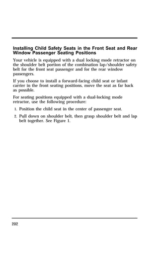 Installing Child Safety Seats in the Front Seat and Rear 
Window Passenger Seating Positions 
Your vehicle is equipped with a dual locking mode retractor on 
the shoulder belt portion of the combination lap/shoulder safety 
belt for the front seat passenger and for the rear window 
passengers. 
If you choose to install a forward-facing child seat or infant 
carrier in the front seating positions, move the seat as far back 
as possible. 
For seating positions equipped with a dual-locking mode 
retractor, use the following procedure: 
1. Position the child seat in the center of passenger seat. 
2. Pull down on shoulder belt, then grasp shoulder belt and lap 
202 
belt together. See Figure 1. 
 