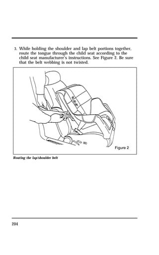 3. While holding the shoulder and lap belt portions together, 
route the tongue through the child seat according to the 
child seat manufacturer’s instructions. See Figure 2. Be sure 
that the belt webbing is not twisted. 
Routing the lap/shoulder belt 
204 
 
