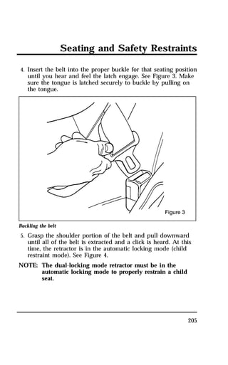 Seating and Safety Restraints 
4. Insert the belt into the proper buckle for that seating position 
until you hear and feel the latch engage. See Figure 3. Make 
sure the tongue is latched securely to buckle by pulling on 
the tongue. 
Buckling the belt 
5. Grasp the shoulder portion of the belt and pull downward 
until all of the belt is extracted and a click is heard. At this 
time, the retractor is in the automatic locking mode (child 
restraint mode). See Figure 4. 
205 
NOTE: The dual-locking mode retractor must be in the 
automatic locking mode to properly restrain a child 
seat. 
 