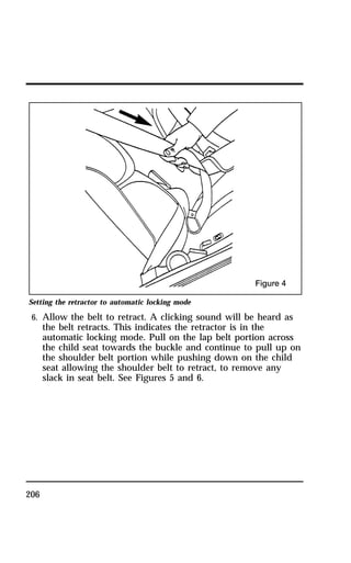 Setting the retractor to automatic locking mode 
6. Allow the belt to retract. A clicking sound will be heard as 
206 
the belt retracts. This indicates the retractor is in the 
automatic locking mode. Pull on the lap belt portion across 
the child seat towards the buckle and continue to pull up on 
the shoulder belt portion while pushing down on the child 
seat allowing the shoulder belt to retract, to remove any 
slack in seat belt. See Figures 5 and 6. 
 