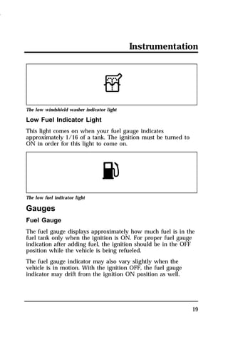 Instrumentation 
19 
The low windshield washer indicator light 
Low Fuel Indicator Light 
This light comes on when your fuel gauge indicates 
approximately 1/16 of a tank. The ignition must be turned to 
ON in order for this light to come on. 
The low fuel indicator light 
Gauges 
Fuel Gauge 
The fuel gauge displays approximately how much fuel is in the 
fuel tank only when the ignition is ON. For proper fuel gauge 
indication after adding fuel, the ignition should be in the OFF 
position while the vehicle is being refueled. 
The fuel gauge indicator may also vary slightly when the 
vehicle is in motion. With the ignition OFF, the fuel gauge 
indicator may drift from the ignition ON position as well. 
1996 
 