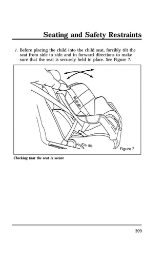 Seating and Safety Restraints 
7. Before placing the child into the child seat, forcibly tilt the 
seat from side to side and in forward directions to make 
sure that the seat is securely held in place. See Figure 7. 
209 
Checking that the seat is secure 
 