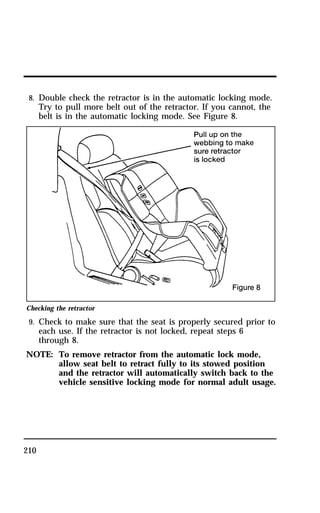 8. Double check the retractor is in the automatic locking mode. 
Try to pull more belt out of the retractor. If you cannot, the 
belt is in the automatic locking mode. See Figure 8. 
Checking the retractor 
9. Check to make sure that the seat is properly secured prior to 
210 
each use. If the retractor is not locked, repeat steps 6 
through 8. 
NOTE: To remove retractor from the automatic lock mode, 
allow seat belt to retract fully to its stowed position 
and the retractor will automatically switch back to the 
vehicle sensitive locking mode for normal adult usage. 
 