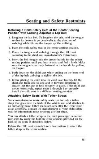 Seating and Safety Restraints 
Installing a Child Safety Seat at the Center Seating 
Position with Locking Adjustable Lap Belt 
1. Lengthen the lap belt. To lengthen the belt, hold the tongue 
211 
so that its bottom is perpendicular to the direction of 
webbing while sliding the tongue up the webbing. 
2. Place the child safety seat in the center seating position. 
3. Route the tongue and webbing through the child seat 
according to the child seat manufacturer’s instructions. 
4. Insert the belt tongue into the proper buckle for the center 
seating position until you hear a snap and feel it latch. Make 
sure the tongue is securely fastened to the buckle by pulling 
on tongue. 
5. Push down on the child seat while pulling on the loose end 
of the lap belt webbing to tighten the belt. 
6. Before placing the child into the child seat, forcibly tilt the 
child seat from side to side and in forward directions to 
ensure that the seat is held securely in place. If the child seat 
moves excessively, repeat steps 5 through 6 or properly 
install the child seat in a different seating position. 
Attaching Safety Seats With Tether Straps 
Some manufacturers make safety seats that include a tether 
strap that goes over the back of the vehicle seat and attaches to 
an anchoring point. Other manufacturers offer the tether strap 
as an accessory. Contact the manufacturer of your child safety 
seat for information about ordering a tether strap. 
You can attach a tether strap to the front passenger or second 
row seats by using the built-in tether anchors provided on the 
back of the seats as described below. 
Follow the child seat manufacturer’s instructions to attach the 
tether strap to the tether anchor. 
 