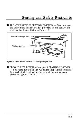 Seating and Safety Restraints 
n FRONT PASSENGER SEATING POSITION — You must use 
the tether strap anchor location provided on the back of the 
seat cushion frame. (Refer to Figure 1.) 
213 
Figure 1: Tether anchor location — Front passenger seat 
n SECOND ROW BENCH (if equipped) SEATING POSITION 
— You must use one of the two tether strap anchor locations 
(one each side) provided on the back of the seat cushion. 
(Refer to Figures 2 and 3.) 
 