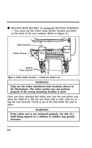 n SECOND ROW BUCKET (if equipped) SEATING POSITION 
216 
— You must use the tether strap anchor location provided 
on the back of the seat cushion. (Refer to Figure 4.) 
Figure 4: Tether anchor location — second row bucket seat 
WARNING 
Only use the tether attachment hole locations shown in 
the illustrations. The tether anchor may not perform 
properly if the wrong mounting location is used. 
Once you have attached the safety seat, test the seat before you 
place the child in it. Tilt the seat from side to side. Also try to 
tug the seat forward. Check to see if the belt holds the seat in 
place. 
WARNING 
If the safety seat is not anchored properly, the risk of a 
child being injured in a collision or sudden stop greatly 
increases. 
 