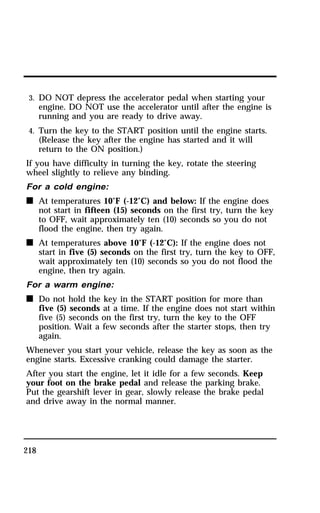 3. DO NOT depress the accelerator pedal when starting your 
engine. DO NOT use the accelerator until after the engine is 
running and you are ready to drive away. 
4. Turn the key to the START position until the engine starts. 
(Release the key after the engine has started and it will 
return to the ON position.) 
If you have difficulty in turning the key, rotate the steering 
wheel slightly to relieve any binding. 
For a cold engine: 
n At temperatures 10°F (-12°C) and below: If the engine does 
218 
not start in fifteen (15) seconds on the first try, turn the key 
to OFF, wait approximately ten (10) seconds so you do not 
flood the engine, then try again. 
n At temperatures above 10°F (-12°C): If the engine does not 
start in five (5) seconds on the first try, turn the key to OFF, 
wait approximately ten (10) seconds so you do not flood the 
engine, then try again. 
For a warm engine: 
n Do not hold the key in the START position for more than 
five (5) seconds at a time. If the engine does not start within 
five (5) seconds on the first try, turn the key to the OFF 
position. Wait a few seconds after the starter stops, then try 
again. 
Whenever you start your vehicle, release the key as soon as the 
engine starts. Excessive cranking could damage the starter. 
After you start the engine, let it idle for a few seconds. Keep 
your foot on the brake pedal and release the parking brake. 
Put the gearshift lever in gear, slowly release the brake pedal 
and drive away in the normal manner. 
 