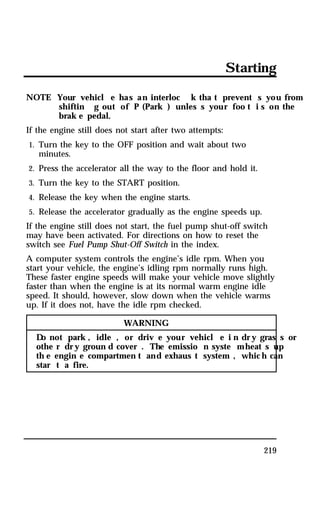 Starting 
NOTE: Your vehicl e has an interloc k tha t prevent s you from 
shiftin g out of P (Park ) unles s your foo t i s on the 
brak e pedal. 
219 
If the engine still does not start after two attempts: 
1. Turn the key to the OFF position and wait about two 
minutes. 
2. Press the accelerator all the way to the floor and hold it. 
3. Turn the key to the START position. 
4. Release the key when the engine starts. 
5. Release the accelerator gradually as the engine speeds up. 
If the engine still does not start, the fuel pump shut-off switch 
may have been activated. For directions on how to reset the 
switch see Fuel Pump Shut-Off Switch in the index. 
A computer system controls the engine’s idle rpm. When you 
start your vehicle, the engine’s idling rpm normally runs high. 
These faster engine speeds will make your vehicle move slightly 
faster than when the engine is at its normal warm engine idle 
speed. It should, however, slow down when the vehicle warms 
up. If it does not, have the idle rpm checked. 
WARNING 
Do not park , idle , or driv e your vehicl e i n dry gras s or 
othe r dry groun d cover . The emissio n syste mheat s up 
th e engin e compartmen t and exhaus t system , which can 
star t a fire. 
 