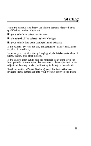Starting 
Have the exhaust and body ventilation systems checked by a 
qualified technician whenever: 
n your vehicle is raised for service 
n the sound of the exhaust system changes 
n your vehicle has been damaged in an accident 
If the exhaust system has any indications of leaks it should be 
repaired immediately. 
Improve your ventilation by keeping all air intake vents clear of 
snow, leaves, and other objects. 
If the engine idles while you are stopped in an open area for 
long periods of time, open the windows at least one inch. Also, 
adjust the heating or air conditioning to bring in outside air. 
Read the section Climate Control Systems for instructions on 
bringing fresh outside air into your vehicle. Refer to the Index. 
221 
 